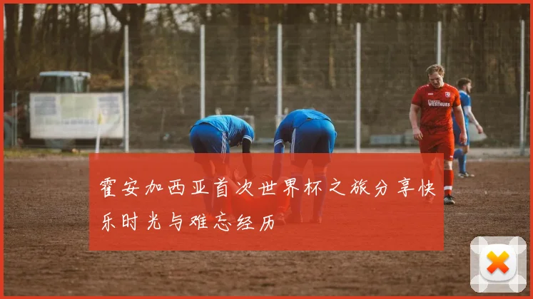 霍安加西亚首次世界杯之旅分享快乐时光与难忘经历