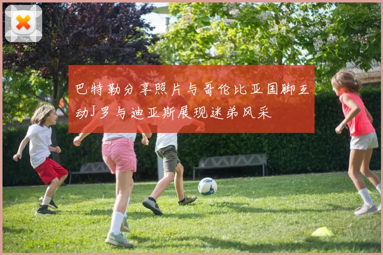 巴特勒分享照片与哥伦比亚国脚互动J罗与迪亚斯展现迷弟风采