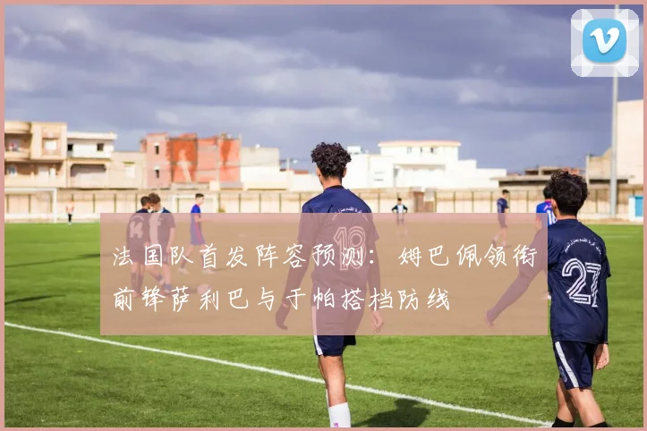 法国队首发阵容预测：姆巴佩领衔前锋萨利巴与于帕搭档防线
