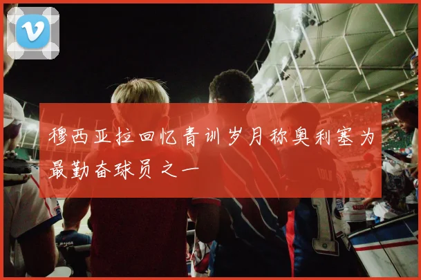 穆西亚拉回忆青训岁月称奥利塞为最勤奋球员之一
