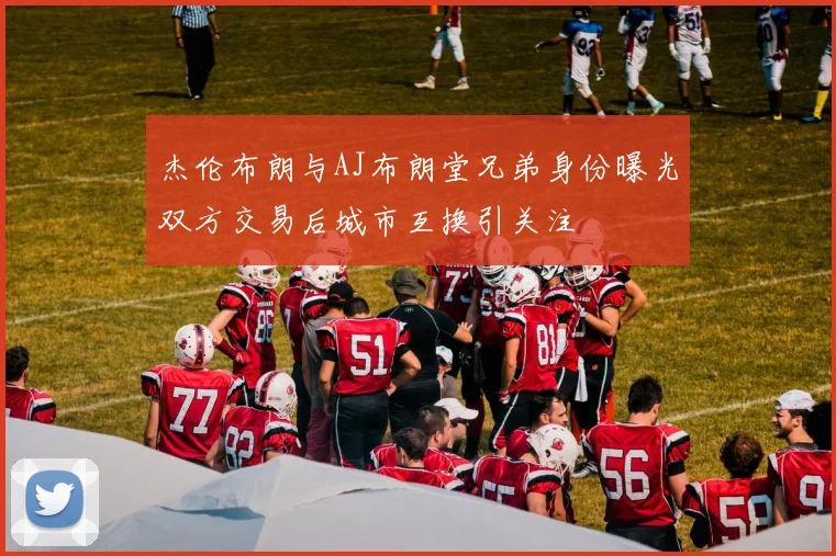 杰伦布朗与AJ布朗堂兄弟身份曝光双方交易后城市互换引关注