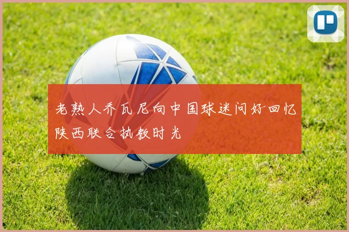 老熟人乔瓦尼向中国球迷问好回忆陕西联合执教时光