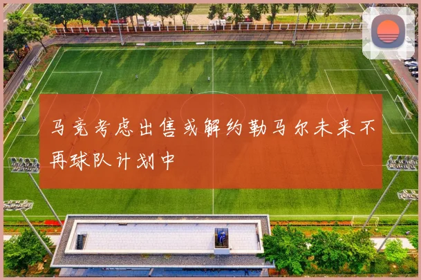 马竞考虑出售或解约勒马尔未来不再球队计划中