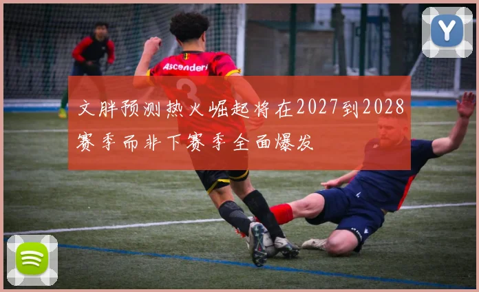 文胖预测热火崛起将在2027到2028赛季而非下赛季全面爆发