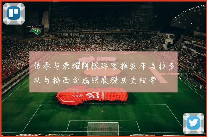 传承与荣耀阿根廷官推发布马拉多纳与梅西合成照展现历史纽带