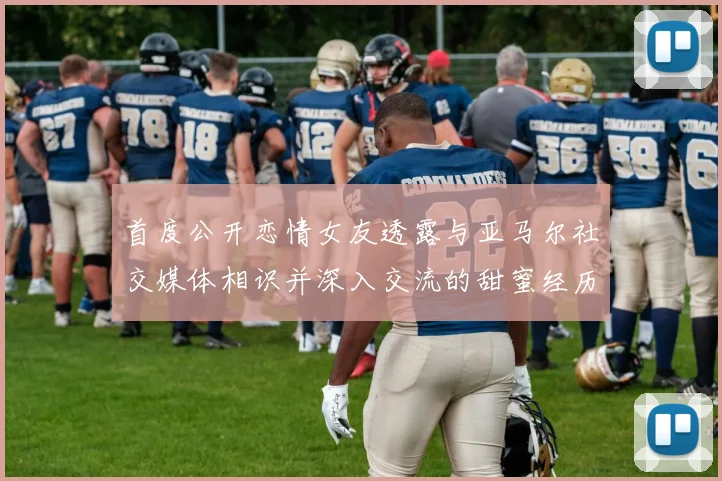 首度公开恋情女友透露与亚马尔社交媒体相识并深入交流的甜蜜经历