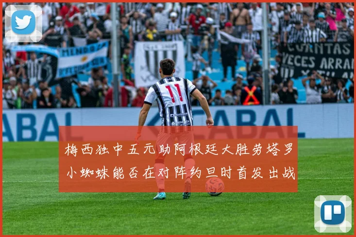 梅西独中五元助阿根廷大胜劳塔罗小蜘蛛能否在对阵约旦时首发出战