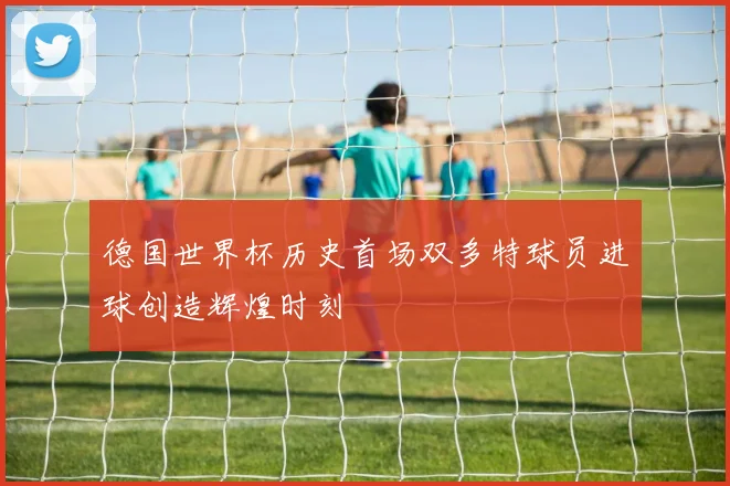 德国世界杯历史首场双多特球员进球创造辉煌时刻