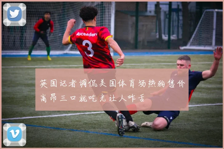 英国记者调侃美国体育场热狗售价高昂三口就吃光让人咋舌