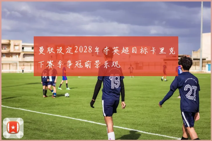 曼联设定2028年夺英超目标卡里克下赛季争冠前景乐观