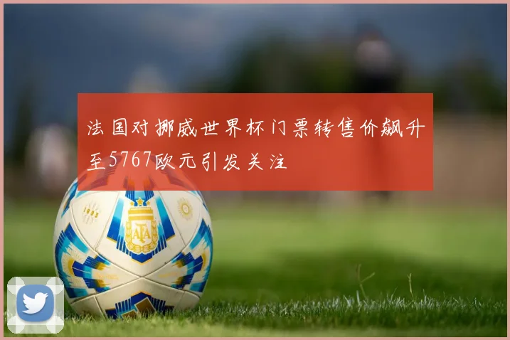 法国对挪威世界杯门票转售价飙升至5767欧元引发关注