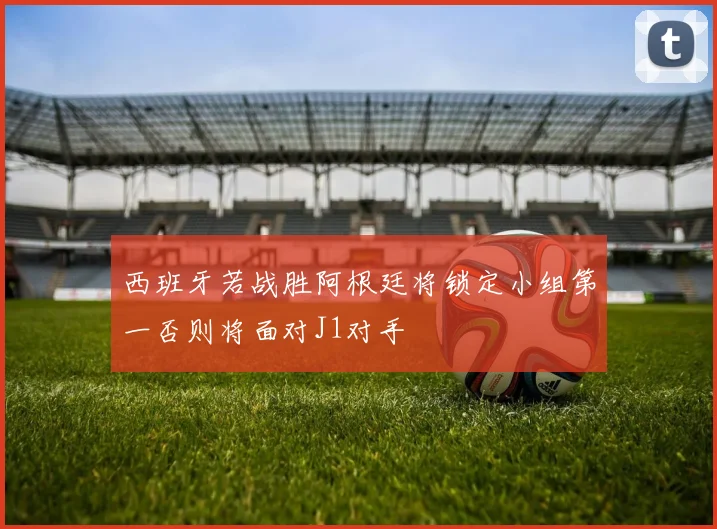西班牙若战胜阿根廷将锁定小组第一否则将面对J1对手