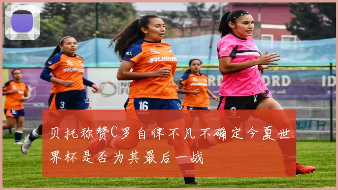贝托称赞C罗自律不凡不确定今夏世界杯是否为其最后一战